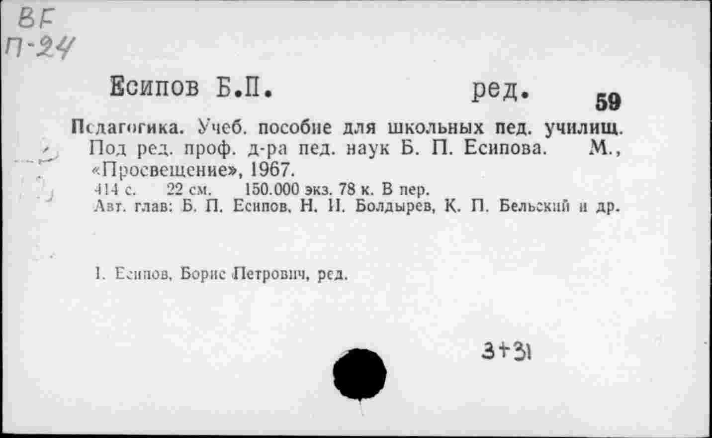 ﻿
Есипов Б.П.	ред. еп
59
Педагогика. Учеб, пособие для школьных пед. училищ. Под ред. проф. д-ра пед. наук Б. П. Есипова. М., «Просвещение», 1967.
414 с. 22 см. 150.000 экз. 78 к. В пер.
Авт. глав: Б. П. Есипов. Н. И. Болдырев, К. П. Бельский и др.
I. Есипов, Борис Петрович, ред.
3+31